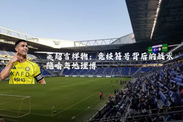 英超吉祥物:竞技符号背后的战术隐喻与地理博弈